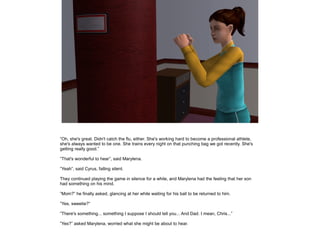 ”Oh, she's great. Didn't catch the flu, either. She's working hard to become a professional athlete,
she's always wanted to be one. She trains every night on that punching bag we got recently. She's
getting really good.”

”That's wonderful to hear”, said Marylena.

”Yeah”, said Cyrus, falling silent.

They continued playing the game in silence for a while, and Marylena had the feeling that her son
had something on his mind.

”Mom?” he finally asked, glancing at her while waiting for his ball to be returned to him.

”Yes, sweetie?”

”There's something... something I suppose I should tell you... And Dad. I mean, Chris...”

”Yes?” asked Marylena, worried what she might be about to hear.
 