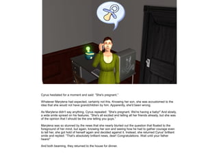 Cyrus hesitated for a moment and said: ”She's pregnant.”

Whatever Marylena had expected, certainly not this. Knowing her son, she was accustomed to the
idea that she would not have grandchildren by him. Apparently, she'd been wrong.

As Marylena didn't say anything, Cyrus repeated: ”She's pregnant. We're having a baby!” And slowly,
a wide smile spread on his features. ”She's all excited and telling all her friends already, but she was
of the opinion that I should be the one telling you guys.”

Marylena was so stunned by the news that she nearly blurted out the question that floated to the
foreground of her mind, but again, knowing her son and seeing how he had to gather courage even
to tell her, she got hold of herself again and decided against it. Instead, she returned Cyrus' brilliant
smile and replied: ”That's absolutely brilliant news, dear! Congratulations. Wait until your father
hears!”

And both beaming, they returned to the house for dinner.
 