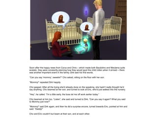 Soon after the happy news from Cyrus and Chris – which made both Baudolino and Marylena quite
ecstatic, they were constantly planning how they would spoil the child rotten when it arrived – there
was another important event in the family. Dirk said his first words.

”Can you say 'mommy', sweetie?” Cho asked, sitting on the floor with her son.

”Mommy!” repeated Dirk happily.

Cho gasped. After all the trying she'd already done on the speaking, she hadn't really thought he'd
say anything. Cho beamed at her son, and turned to look at Eric, who'd just walked into the nursery.

”Hey”, he called. ”I'm a little early, the boss let me off work earlier today.”

Cho beamed at him too. ”Listen”, she said and turned to Dirk. ”Can you say it again? What you said
to Mommy just now?”

”Mommy!” said Dirk again, and then he did a surprise encore, turned towards Eric, pointed at him and
said: ”Daddy!”

Cho and Eric couldn't but beam at their son, and at each other.
 