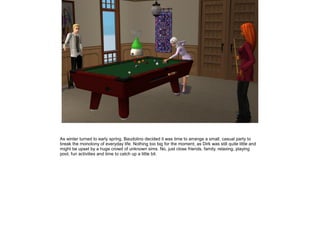As winter turned to early spring, Baudolino decided it was time to arrange a small, casual party to
break the monotony of everyday life. Nothing too big for the moment, as Dirk was still quite little and
might be upset by a huge crowd of unknown sims. No, just close friends, family, relaxing, playing
pool, fun activities and time to catch up a little bit.
 