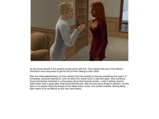 As she found herself in the upstairs lounge alone with Eric, Cho realized that part of her father's
motivation must have been to get the two of them talking to each other.

After the initial awkwardness, as they realized that they needed to discuss something that wasn't of
immediate, practical importance, such as when Eric would come to see Dirk again, they somehow
found themselves immersed in a discussion about their favorite movies – even if getting married
hadn't been such a great idea, they found that they did, after all have some things in common. As she
went on to explain what she thought of the latest action movie, Cho smiled inwardly. Getting along
didn't seem to be as difficult as she may have feared.
 