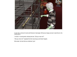 It was also a chance for some old friends to meet again. Bill was as happy as ever to see Chunni, the
family parrot.

”Hi there”, he said gently, stroking the bird. ”Did you miss me?”

”Did you miss me?” repeated the bird, bouncing up and down happily.

Bill smiled. He took that as a definitive ”yes”.
 