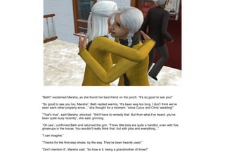 ”Beth!” exclaimed Marsha, as she found her best friend on the porch. ”It's so good to see you!”

”So good to see you too, Marsha”, Beth replied warmly, ”It's been way too long. I don't think we've
seen each other properly since...” she thought for a moment, ”since Cyrus and Chris' wedding!”

”That's true”, said Marsha, shocked. ”We'll have to remedy that. But from what I've heard, you've
been quite busy recently”, she said, grinning.

”Oh yes”, confirmed Beth and returned the grin. ”Three little kids are quite a handful, even with five
grownups in the house. You wouldn't really think that, but with jobs and everything...”

”I can imagine.”

”Thanks for the first-step shoes, by the way. They've been heavily used.”

”Don't mention it”, Marsha said. ”So how is it, being a grandmother of three?”
 