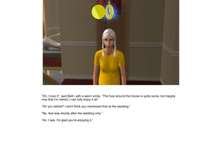 ”Oh, I love it”, said Beth, with a warm smile. ”The fuss around the house is quite some, but happily
now that I'm retired, I can fully enjoy it all.”

”Oh you retired? I don't think you mentioned that at the wedding.”

”No, that was shortly after the wedding only.”

”Ah, I see. I'm glad you're enjoying it.”
 
