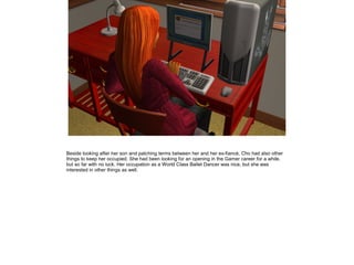Beside looking after her son and patching terms between her and her ex-fiancé, Cho had also other
things to keep her occupied. She had been looking for an opening in the Gamer career for a while,
but so far with no luck. Her occupation as a World Class Ballet Dancer was nice, but she was
interested in other things as well.
 