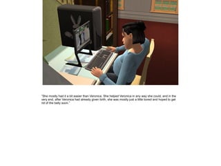 ”She mostly had it a bit easier than Veronica. She helped Veronica in any way she could, and in the
very end, after Veronica had already given birth, she was mostly just a little bored and hoped to get
rid of the belly soon.”
 