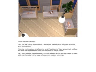 ”So the twins are a bit older?”

”Yes”, said Beth. ”Devon and Daniela are a little bit older, but not by much. They were still infants
when David was born.”

”Wow, that must have been some fuss in the nursery”, said Marsha. ”We've got plenty with just Dean
and Dane, and Chip says he and Sunny had their hands full with just Damien.”

”Oh it was a challenge”, said Beth smiling, ”but luckily there five of us to take care of them, too. I was
a little overwhelmed at first, but really, so far everything has gone swimmingly.”
 