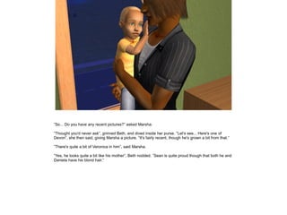 ”So... Do you have any recent pictures?” asked Marsha.

”Thought you'd never ask”, grinned Beth, and dived inside her purse. ”Let's see... Here's one of
Devon”, she then said, giving Marsha a picture. ”It's fairly recent, though he's grown a bit from that.”

”There's quite a bit of Veronica in him”, said Marsha.

”Yes, he looks quite a bit like his mother”, Beth nodded. ”Sean is quite proud though that both he and
Daniela have his blond hair.”
 