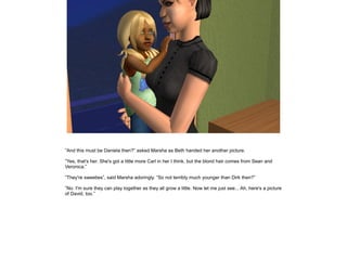 ”And this must be Daniela then?” asked Marsha as Beth handed her another picture.

”Yes, that's her. She's got a little more Carl in her I think, but the blond hair comes from Sean and
Veronica.”

”They're sweeties”, said Marsha adoringly. ”So not terribly much younger than Dirk then?”

”No. I'm sure they can play together as they all grow a little. Now let me just see... Ah, here's a picture
of David, too.”
 