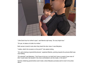 ”Little David has his mother's eyes”, said Marsha right away, ”So very bright blue.”

”Oh yes, he takes a lot after his mother.”

Both women turned to look when they heard the door close. It was Marylena.

”Ladies, what's the occasion on the porch?” she asked smiling.

”Oh, we're looking at grandchild pictures”, explained Marsha, pointing towards the pictures Beth was
now holding.

”Oh splendid!” said Marylena. ”You'll have to let me in on that! And I have a couple of new ones of
Dirk I could share. But wouldn't it be more comfortable to do this inside, in the warm?”

And the chattering grandmothers went inside, where Marylena promptly went to look fo her photo
album.
 