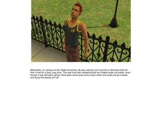 Meanwhile, on campus at Sim State University, life was looking much sunnier to Nicholas Charvat
than it had for a long, long time. This was true both metaphorically and indeed quite concretely: even
though it was still early spring, there were some quite sunny days, when one could just go outside
and enjoy the beauty of it all.
 