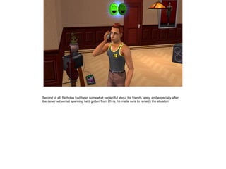 Second of all, Nicholas had been somewhat neglectful about his friends lately, and especially after
the deserved verbal spanking he'd gotten from Chris, he made sure to remedy the situation.
 