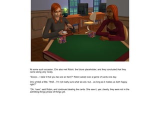 At some such occasion, Cho also met Robin, the future placeholder, and they concluded that they
came along very nicely.

”Soooo... I take it that you two are an item?” Robin asked over a game of cards one day.

Cho smiled a little. ”Well... I'm not really sure what we are, but... as long as it makes us both happy,
right?”

”Oh, I see”, said Robin, and continued dealing the cards. She saw it, yes: clearly, they were not in the
admitting-things phase of things yet.
 