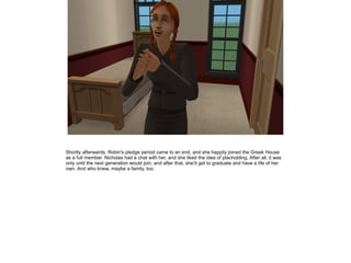 Shortly afterwards, Robin's pledge period came to an end, and she happily joined the Greek House
as a full member. Nicholas had a chat with her, and she liked the idea of placholding. After all, it was
only until the next generation would join, and after that, she'd get to graduate and have a life of her
own. And who knew, maybe a family, too.
 