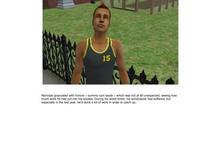 Nicholas graduated with honors – summa cum laude – which was not at all unexpected, seeing how
much work he had put into his studies. During his worst times, his schoolwork had suffered, but
especially in the last year, he'd done a lot of work in order to catch up.
 