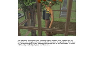 After graduation, Nicholas didn't have schoolwork to worry about any longer, but there were still
things that needed doing before he could move back to Alphabetia. Having lived in the Greek House
for a rather long time now, he was already a skilled gardener, and he kept taking care of the garden,
and harvesting excellent quality crops when it was time.
 