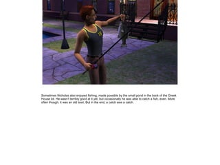 Sometimes Nicholas also enjoyed fishing, made possible by the small pond in the back of the Greek
House lot. He wasn't terribly good at it yet, but occasionally he was able to catch a fish, even. More
often though, it was an old boot. But in the end, a catch was a catch.
 