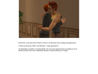 At that time, it was also time for Robin to move in, for Nicholas' time at college was getting short.

”Thanks for doing this, Robin!” said Nicholas. ”I really appreciate it.”

”It's absolutely no problem”, his friend replied. ”It's a very nice opportunity for me, getting to do my
studies and then have a life in Alphabetia. Besides, it's great seeing you so happy.”
 