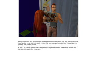 Happy was indeed what Nicholas was. There had been hard times in the past, and probably he could
have handled things differently, but in the end, that was no longer that important. The past was the
past and now was the present.

In fact, if an outsider were to look at the present, it might have seemed that Nicholas did little else
than spend time with Cho these days.
 