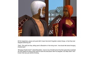 All the happiness, peace and quiet didn't mean that she'd forgotten certain things, or that they had
stopped bothering her.

”Dad”, Cho said one day, sitting next to Baudolino in the living room, ”we should talk about bringing
Charlie back.”

”Bringing Charlie back?” asked Baudolino, more to buy himself some time than genuinely surprised.
He had hoped he would never have to have this discussion with his daughter, but deep down, he'd
known that was just wishful thinking.
 