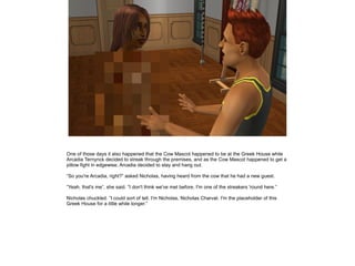 One of those days it also happened that the Cow Mascot happened to be at the Greek House while
Arcadia Ternynck decided to streak through the premises, and as the Cow Mascot happened to get a
pillow fight in edgewise, Arcadia decided to stay and hang out.

”So you're Arcadia, right?” asked Nicholas, having heard from the cow that he had a new guest.

”Yeah, that's me”, she said. ”I don't think we've met before, I'm one of the streakers 'round here.”

Nicholas chuckled. ”I could sort of tell. I'm Nicholas, Nicholas Charvat. I'm the placeholder of this
Greek House for a little while longer.”
 