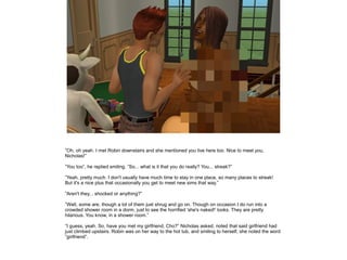 ”Oh, oh yeah. I met Robin downstairs and she mentioned you live here too. Nice to meet you,
Nicholas!”

”You too”, he replied smiling. ”So... what is it that you do really? You... streak?”

”Yeah, pretty much. I don't usually have much time to stay in one place, so many places to streak!
But it's a nice plus that occasionally you get to meet new sims that way.”

”Aren't they... shocked or anything?”

”Well, some are, though a lot of them just shrug and go on. Though on occasion I do run into a
crowded shower room in a dorm, just to see the horrified 'she's naked!' looks. They are pretty
hilarious. You know, in a shower room.”

”I guess, yeah. So, have you met my girlfriend, Cho?” Nicholas asked, noted that said girlfriend had
just climbed upstairs. Robin was on her way to the hot tub, and smiling to herself, she noted the word
”girlfriend”.
 