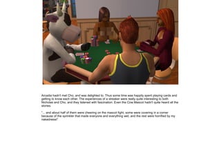 Arcadia hadn't met Cho, and was delighted to. Thus some time was happily spent playing cards and
getting to know each other. The experiences of a streaker were really quite interesting to both
Nicholas and Cho, and they listened with fascination. Even the Cow Mascot hadn't quite heard all the
stories.

”... and about half of them were cheering on the mascot fight, some were covering in a corner
because of the sprinkler that made everyone and everything wet, and the rest were horrified by my
nakedness!”
 