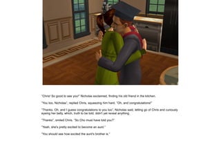 ”Chris! So good to see you!” Nicholas exclaimed, finding his old friend in the kitchen.

”You too, Nicholas”, replied Chris, squeezing him hard. ”Oh, and congratulations!”

”Thanks. Oh, and I guess congratulations to you too”, Nicholas said, letting go of Chris and curiously
eyeing her belly, which, truth to be told, didn't yet reveal anything.

”Thanks”, smiled Chris. ”So Cho must have told you?”

”Yeah, she's pretty excited to become an aunt.”

”You should see how excited the aunt's brother is.”
 