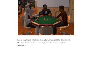 It was an enjoyable party with all of the old gang. Carl and Cyrus quickly found the poker table.

”Man, it feels like only yesterday we were living here ourselves and playing together.”

”I know, right?”
 