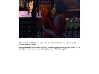 At this point, Cho and Nicholas no longer cared who saw them. It wasn't as if anyone would be
surprised really, they figured.

And had they asked Cyrus, Claire or Carl, all of them would have told them they were correct. As Carl
said to Claire while they were peeking through the window: ”About time, right?”
 