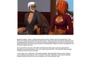 Baudolino sighed. ”Honey, I thought we've been over this. Charlie cannot be brought back. If the
family ever brings anyone back from the dead, that is, anyone who does not have the protective aura,
the gypsy spell Sunny placed on the family will break, and Salahuddin will be able to reunite with your
great grandmother. Not only would that place all of Alphabetia in danger, as Sunny has explained, but
it'd also be against her wish.”

Cho knew all this, of course. She hadn't mentioned the matter again since she graduated but
Baudolino knew what she had in mind, and couldn't blame her for it. He'd found the same thought
crossing his mind in the last few days.

”I know, Dad, and I understand”, Cho started patiently. ”But Salahuddin Chamcha was caught in
Cyrus' wedding, we all saw him. He's in jail now, from what I understand. How could he possibly
resurrect anyone from jail? And he's a murderer, so it's a life sentence, Dad!”
 