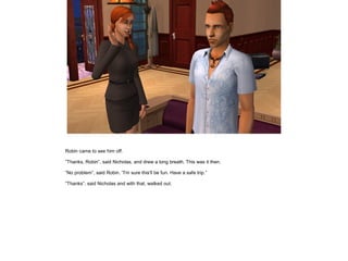 Robin came to see him off.

”Thanks, Robin”, said Nicholas, and drew a long breath. This was it then.

”No problem”, said Robin. ”I'm sure this'll be fun. Have a safe trip.”

”Thanks”, said Nicholas and with that, walked out.
 