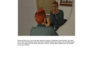 Seeing the facts and rumors that were already circulating in Alphabetia, when Nicholas' cab pulled
over in front of the Bookacy family house and he started unpacking his things, that surprised exactly
no one. And really, all of the family were either overtly or covertly rather pleased about the situation.
And so was Nicholas.
 