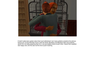 It hadn't really been spoken about that much beforehand, but it was suddenly somehow the obvious
thing to do, to have Nicholas move in with the family. Baudolino and Marylena didn't say anything
about Cho not really preparing them for it, but just quietly smiled at each other. Clearly their daughter
was happy now, and this was not the time to push anything.
 