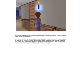 Life seemed to settle down to its usual paths quickly after Nicholas had moved in. Everyone took it as
a sign that he was fitting right in.

Cho still worked in the Dance career, and from all the practice she did at home, she finally managed
to maximize the body skill. Cho was rather pleased, as after all she was quite interested in learning
new things. She'd perhaps thought that now that she had topped her career a while ago, it had not
much more to give her anymore, but apparently life was full of surprises.
 