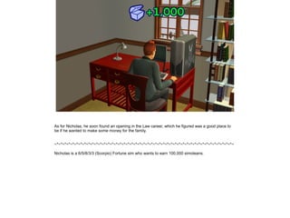 As for Nicholas, he soon found an opening in the Law career, which he figured was a good place to
be if he wanted to make some money for the family.


~*~*~*~*~*~*~*~*~*~*~*~*~*~*~*~*~*~*~*~*~*~*~*~*~*~*~*~*~*~*~*~*~*~*~*~*~*~*~*~*~*~*~*~*~*~

Nicholas is a 6/5/8/3/3 (Scorpio) Fortune sim who wants to earn 100,000 simoleans.
 