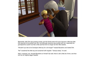 Meanwhile, little Dirk was growing quickly, and the family knew he'd soon become a little less little.
Dirk seemed to be excited over this, and although everyone was excited with him, especially the
grandparents couldn't but feel a little sad that he'd no longer be their little sweetie.

”Wouldn't you like to be Grandpa's little boy for a bit longer?” teased Baudolino and tickled Dirk.

”No!” exclaimed the little boy and screamed with laughter. ”Gampa siwwy”, he said.

Well, I suppose I am, thought Baudolino to himself. But well, there is still a little bit of time, and then
he'll be our slightly bigger sweetie.
 