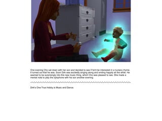 One evening Cho sat down with her son and decided to see if he'd be interested in a nursery rhyme.
It turned out that he was. Soon Dirk was excitedly singing along and smiling happily all the while. He
seemed to be surprisingly into this new music thing, which Cho was pleased to see. She made a
mental note to play the xylophone with his son another evening.

~*~*~*~*~*~*~*~*~*~*~*~*~*~*~*~*~*~*~*~*~*~*~*~*~*~*~*~*~*~*~*~*~*~*~*~*~*~*~*~*~*~*~*~*~*~

Dirk's One True Hobby is Music and Dance.
 