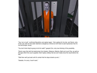 ”Yes, he is in jail”, confirmed Baudolino and sighed again. ”He's waiting for his trial, and Ramin, who
is the Law, told me he's been deemed a dangerous criminal so he'll have to wait imprisoned. But it's
not that simple, honey.”

”You don't think they're going to let him walk?” gasped Cho, only now thinking of the possibility.

”Ramin says that with the testimonies from Aadam, Rebecca, Marsha, Beth and count Pao, as well as
the tape which the count supplied, that's highly unlikely. But we can't really know the result before the
trial.”

”Well then we'll just wait until it's certain that he stays locked up and...”

”Sweetie, I'm sorry, it won't work.”
 