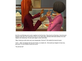 And Cho and Nicholas set to work, together for the first time. They found out that they in fact did work
together quite well. Cho continued to work on her sales skills, Nicholas alternated between the cash
register and restocking. He was quite eager to learn both skills.

”May I tempt you with some very nice cheesecake, Corinna?” Cho asked her second cousin.

”Umm... Well, we already had one set of twins, so maybe not... But would you happen to have any
berry pie? I'm sure Weldon would love some.”

”You bet we do!”
 