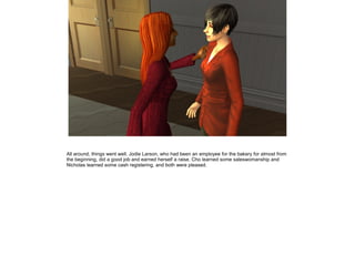 All around, things went well. Jodie Larson, who had been an employee for the bakery for almost from
the beginning, did a good job and earned herself a raise. Cho learned some saleswomanship and
Nicholas learned some cash registering, and both were pleased.
 