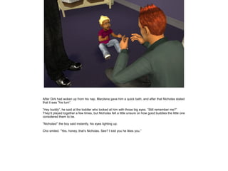 After Dirk had woken up from his nap, Marylena gave him a quick bath, and after that Nicholas stated
that it was ”his turn”.

”Hey buddy”, he said at the toddler who looked at him with those big eyes. ”Still remember me?”
They'd played together a few times, but Nicholas felt a little unsure on how good buddies the little one
considered them to be.

”Nicholas!” the boy said instantly, his eyes lighting up.

Cho smiled. ”Yes, honey, that's Nicholas. See? I told you he likes you.”
 