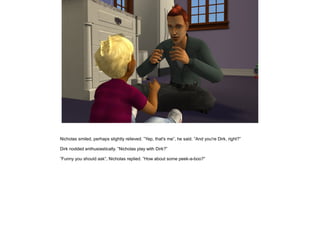 Nicholas smiled, perhaps slightly relieved. ”Yep, that's me”, he said. ”And you're Dirk, right?”

Dirk nodded enthusiastically. ”Nicholas play with Dirk?”

”Funny you should ask”, Nicholas replied. ”How about some peek-a-boo?”
 