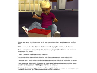 Slightly later, when Dirk concentrated on his logic shape toy, Cho and Nicholas watched him from
afar.

”He's a sweet kid. You should be proud”, Nicholas said, slipping his arm around Cho's waist.

”I am. I can't believe he's so well-adjusted, despite everything. And I can't believe he's so close to
growing up”, Cho added.

”Yeah.” They stood there for a moment in silence.

”Oh, almost forgot”, said Nicholas suddenly. ”You guys have a vacation house of some kind?”

”Yeah, we have a beach house, and actually, we recently bought one on the mountains, too. Why?”

”Well, your father mentioned it today when we talked. He suggested maybe we could go for a little
vacation together, just you and I. To get a bit of time on our own.”

Cho laughed. ”It's a cunning plan for him and Mom to get Dirk all to themselves for a while”, she said.
”But sure, I'd like that. Let's talk about it after the birthday is done with.”
 
