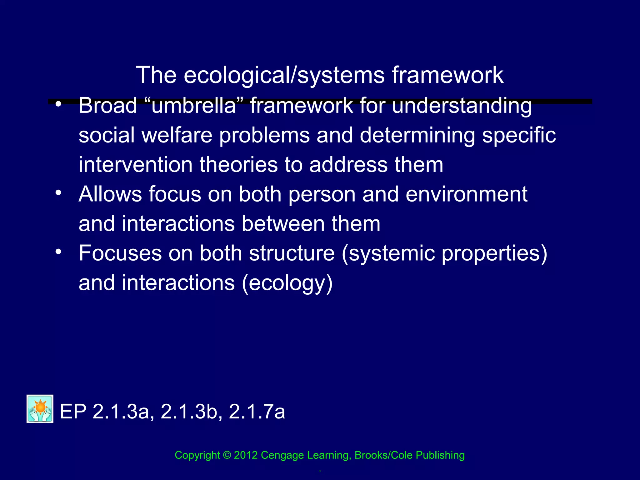 The ecological/systems framework
• Broad “umbrella” framework for understanding
  social welfare problems and determining specific
  intervention theories to address them
• Allows focus on both person and environment
  and interactions between them
• Focuses on both structure (systemic properties)
  and interactions (ecology)




EP 2.1.3a, 2.1.3b, 2.1.7a
            Copyright © 2012 Cengage Learning, Brooks/Cole Publishing
                                       .
 