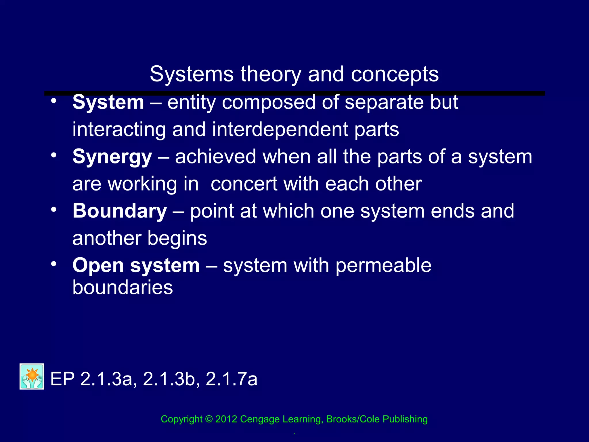 Systems theory and concepts
• System – entity composed of separate but
  interacting and interdependent parts
• Synergy – achieved when all the parts of a system
  are working in concert with each other
• Boundary – point at which one system ends and
  another begins
• Open system – system with permeable
  boundaries



EP 2.1.3a, 2.1.3b, 2.1.7a
             Copyright © 2012 Cengage Learning, Brooks/Cole Publishing
                                        .
 