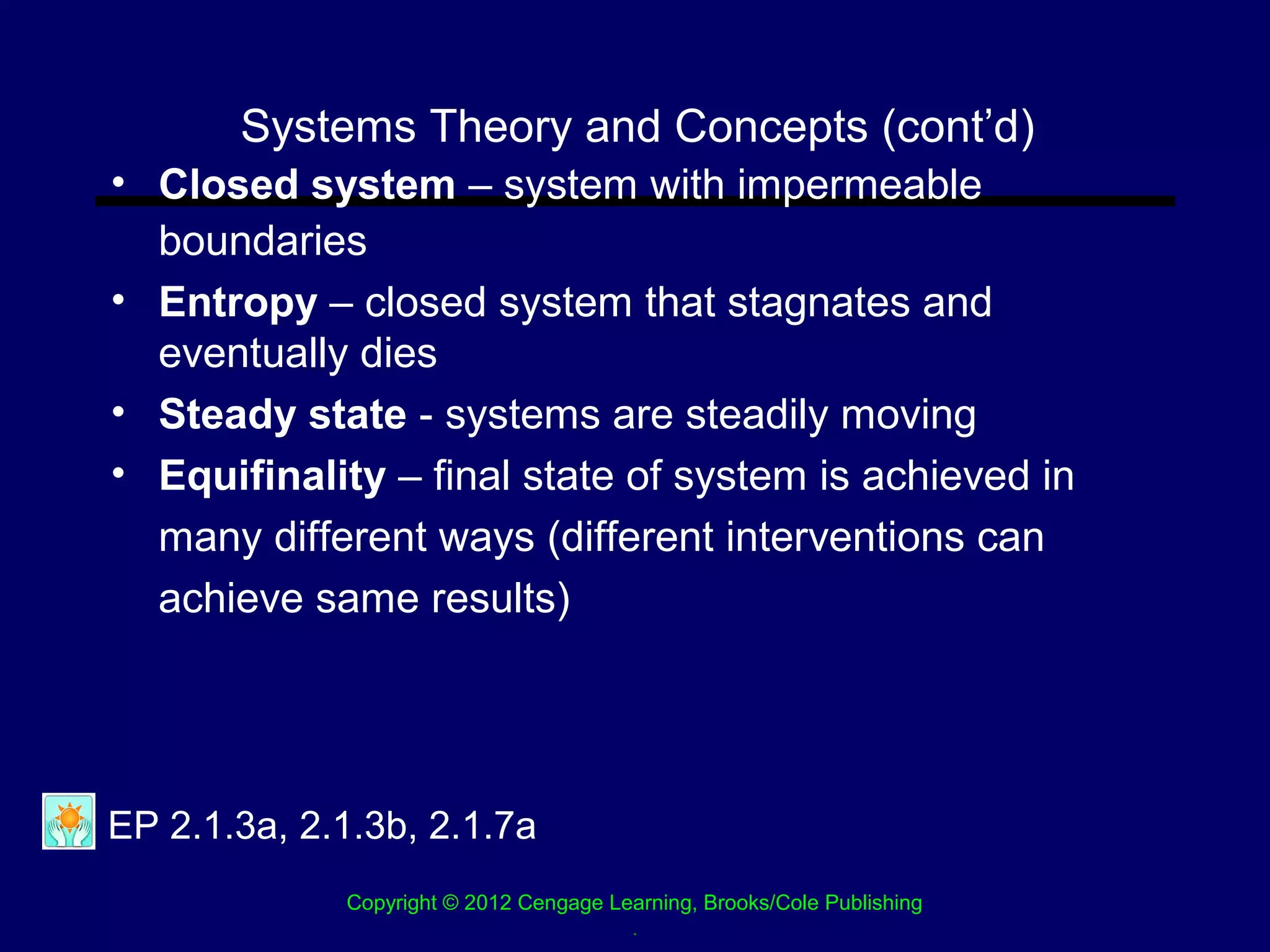 Systems Theory and Concepts (cont’d)
• Closed system – system with impermeable
  boundaries
• Entropy – closed system that stagnates and
  eventually dies
• Steady state - systems are steadily moving
• Equifinality – final state of system is achieved in
  many different ways (different interventions can
  achieve same results)




EP 2.1.3a, 2.1.3b, 2.1.7a
             Copyright © 2012 Cengage Learning, Brooks/Cole Publishing
                                        .
 