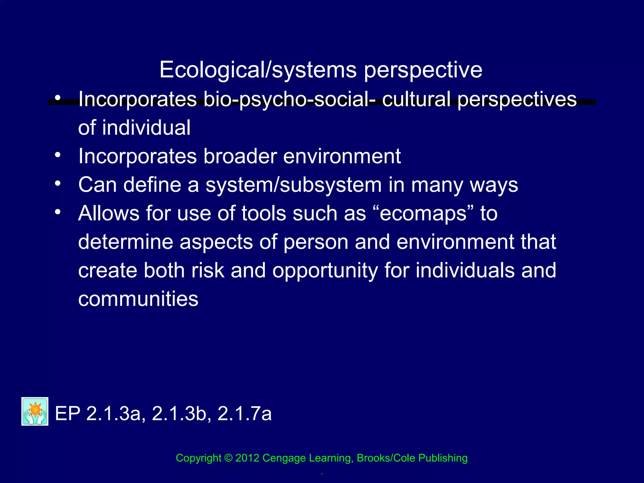 Ecological/systems perspective
• Incorporates bio-psycho-social- cultural perspectives
  of individual
• Incorporates broader environment
• Can define a system/subsystem in many ways
• Allows for use of tools such as “ecomaps” to
  determine aspects of person and environment that
  create both risk and opportunity for individuals and
  communities




EP 2.1.3a, 2.1.3b, 2.1.7a

             Copyright © 2012 Cengage Learning, Brooks/Cole Publishing
                                        .
 