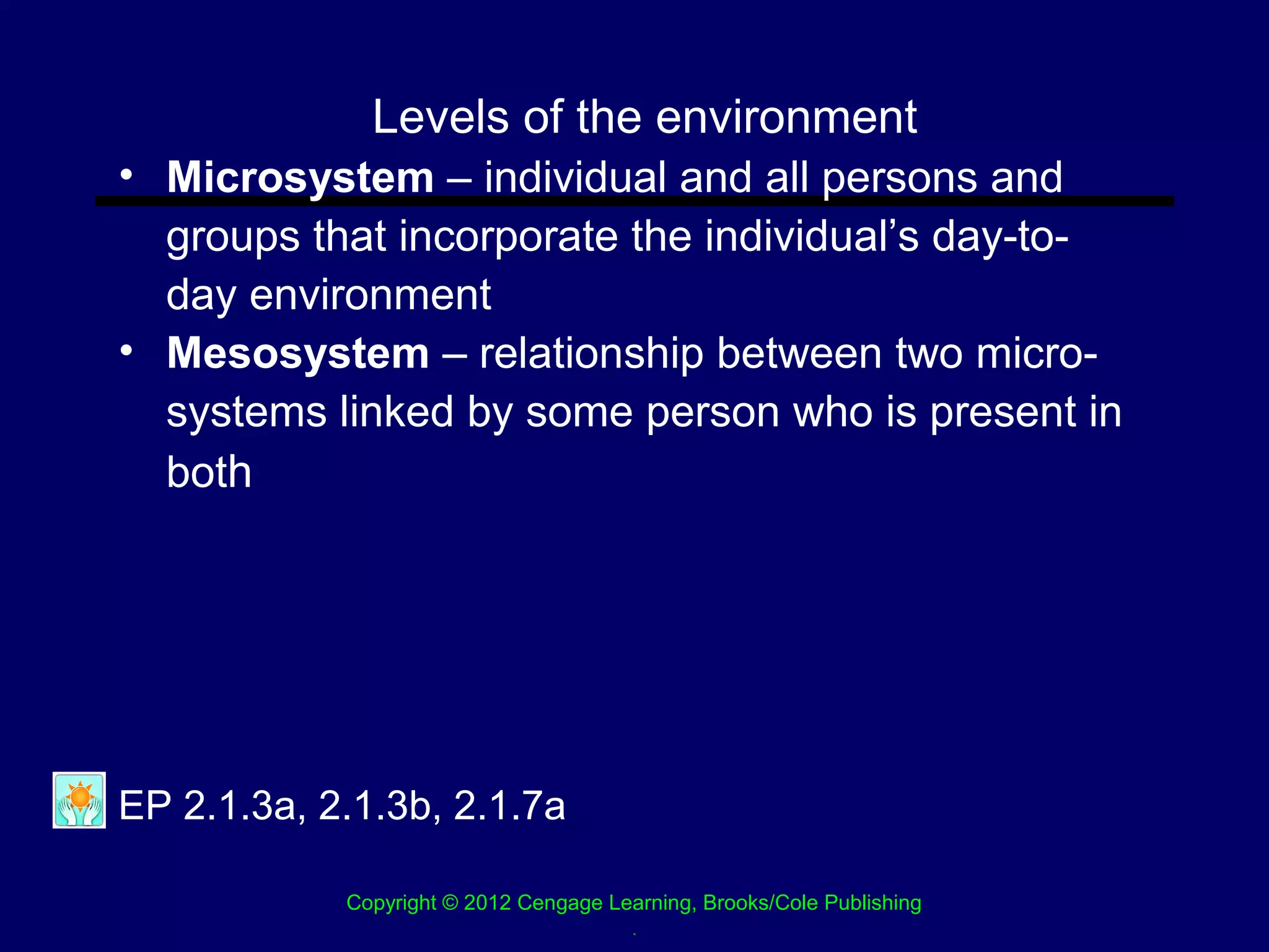 Levels of the environment
• Microsystem – individual and all persons and
  groups that incorporate the individual’s day-to-
  day environment
• Mesosystem – relationship between two micro-
  systems linked by some person who is present in
  both




EP 2.1.3a, 2.1.3b, 2.1.7a

            Copyright © 2012 Cengage Learning, Brooks/Cole Publishing
                                       .
 