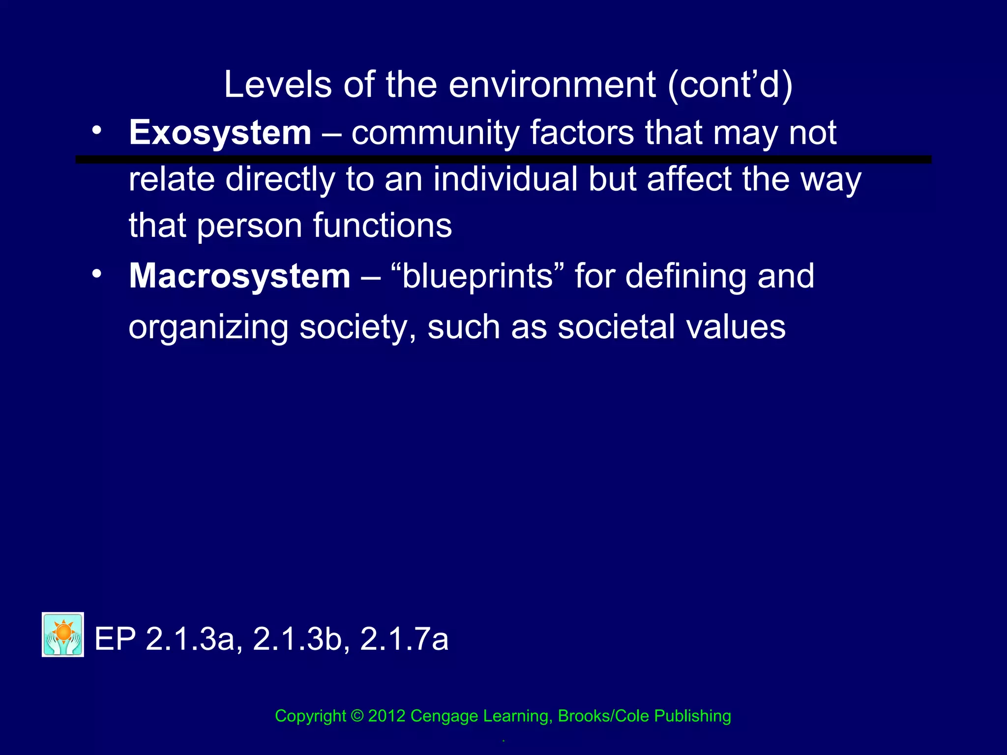 Levels of the environment (cont’d)
• Exosystem – community factors that may not
  relate directly to an individual but affect the way
  that person functions
• Macrosystem – “blueprints” for defining and
  organizing society, such as societal values




EP 2.1.3a, 2.1.3b, 2.1.7a

            Copyright © 2012 Cengage Learning, Brooks/Cole Publishing
                                       .
 